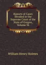 Reports of Cases Decided in the Supreme Court of the State of Oregon, Volume 36 - Holmes William Henry