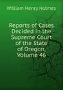 Reports of Cases Decided in the Supreme Court of the State of Oregon, Volume 46 - Holmes William Henry