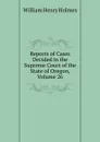 Reports of Cases Decided in the Supreme Court of the State of Oregon, Volume 26 - Holmes William Henry