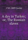 A day in Turkey; or, The Russian slaves - 1743-1809 Cowley