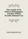 The annals of St. Helen.s Bishopsgate, London. Edited by John Edmund Cox - John Edmund Cox