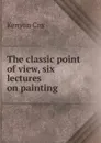 The classic point of view, six lectures on painting - Kenyon Cox