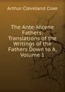 The Ante-Nicene Fathers: Translations of the Writings of the Fathers Down to A, Volume 1 - Arthur Cleveland Coxe