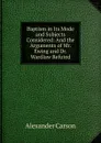 Baptism in Its Mode and Subjects Considered: And the Arguments of Mr. Ewing and Dr. Wardlaw Refuted - Alexander Carson