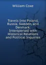 Travels Into Poland, Russia, Sweden, and Denmark: Interspersed with Historical Relations and Political Inquiries - William Coxe