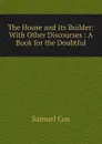 The House and Its Builder: With Other Discourses : A Book for the Doubtful - Samuel Cox