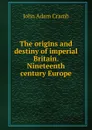 The origins and destiny of imperial Britain. Nineteenth century Europe - John Adam Cramb