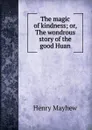 The magic of kindness; or, The wondrous story of the good Huan - Henry Mayhew