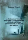 A Dictionary of General Knowledge: Or, an Explanation of Words and Things Connected with All the Arts and Sciences . - Crabb George