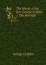The Works of the Rev. George Crabbe .: The Borough - Crabbe George