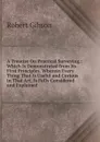 A Treatise On Practical Surveying,: Which Is Demonstrated from Its First Principles. Wherein Every Thing That Is Useful and Curious in That Art, Is Fully Considered and Explained - Robert Gibson