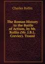 The Roman History . to the Battle of Actium, by Mr. Rollin (Mr. J.B.L. Crevier). Transl - Charles Rollin