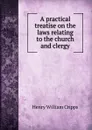 A practical treatise on the laws relating to the church and clergy - Henry William Cripps