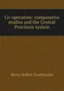 Co-operation: comparative studies and the Central Provinces system - Henry Robert Crosthwaite