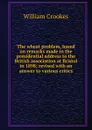 The wheat problem, based on remarks made in the presidential address to the British association at Bristol in 1898; revised with an answer to various critics - Crookes William