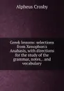 Greek lessons: selections from Xenophon.s Anabasis, with directions for the study of the grammar, notes, . and vocabulary - Alpheus Crosby