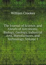 The Journal of Science, and Annals of Astronomy, Biology, Geology, Industrial Arts, Manufactures, and Technology, Volume 1 - Crookes William