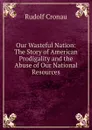 Our Wasteful Nation: The Story of American Prodigality and the Abuse of Our National Resources - Rudolf Cronau