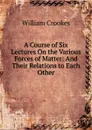 A Course of Six Lectures On the Various Forces of Matter: And Their Relations to Each Other - Crookes William