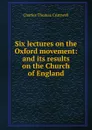 Six lectures on the Oxford movement: and its results on the Church of England - Charles Thomas Cruttwell