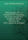 Bibliografia De La Imprenta En Santiago De Chile Desde Sus Origenes Hasta Febrero De 1817 (Spanish Edition) - José Toribio Medina