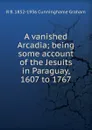 A vanished Arcadia; being some account of the Jesuits in Paraguay, 1607 to 1767 - R.B. Cunninghame Graham