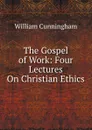 The Gospel of Work: Four Lectures On Christian Ethics - W. Cunningham