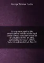 An argument against the constitutional validity of the legal tender clause, contained in the act of Congress of Feb. 25, 1862, authorizing the issue . of New York, 1st judicial district, Nov. 18 - Curtis George Ticknor