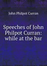 Speeches of John Philpot Curran: while at the bar - John Philpot Curran