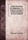 Greek Exercises for Beginners, Tr., from G. Curtius.s Greek Grammar, by E.B. England - Georg Curtius