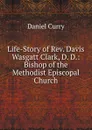 Life-Story of Rev. Davis Wasgatt Clark, D. D.: Bishop of the Methodist Episcopal Church - Daniel Curry