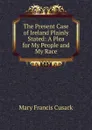 The Present Case of Ireland Plainly Stated: A Plea for My People and My Race - Cusack Mary Francis