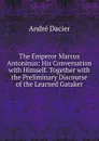 The Emperor Marcus Antoninus: His Conversation with Himself. Together with the Preliminary Discourse of the Learned Gataker - André Dacier