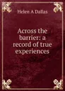 Across the barrier: a record of true experiences - Helen A Dallas