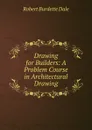 Drawing for Builders: A Problem Course in Architectural Drawing - Robert Burdette Dale