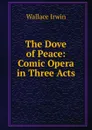 The Dove of Peace: Comic Opera in Three Acts - Irwin Wallace