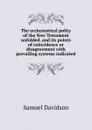The ecclesiastical polity of the New Testament unfolded, and its points of coincidence or disagreement with prevailing systems indicated - Samuel Davidson