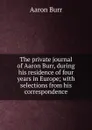 The private journal of Aaron Burr, during his residence of four years in Europe; with selections from his correspondence - Aaron Burr