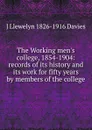 The Working men.s college, 1854-1904: records of its history and its work for fifty years by members of the college - J Llewelyn 1826-1916 Davies