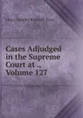 Cases Adjudged in the Supreme Court at ., Volume 127 - John Chandler Bancroft Davis