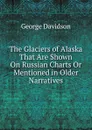The Glaciers of Alaska That Are Shown On Russian Charts Or Mentioned in Older Narratives - George Davidson