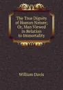 The True Dignity of Human Nature; Or, Man Viewed in Relation to Immortality - William Davis