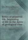 Relics of primeval life; beginning of life in the dawn of geological time - John William Dawson