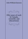 Fifty years of work in Canada, scientific and educational; - John William Dawson