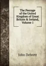 The Peerage of the United Kingdom of Great Britain . Ireland, Volume 1 - John Debrett