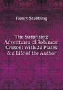 The Surprising Adventures of Robinson Crusoe: With 22 Plates . a Life of the Author - Stebbing Henry