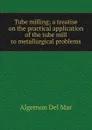 Tube milling; a treatise on the practical application of the tube mill to metallurgical problems - Algernon Del Mar