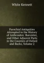 Parochial Antiquities Attempted in the History of Ambrosden: Burcester, and Other Adjacent Parts in the Counties of Oxford and Bucks, Volume 2 - White Kennett