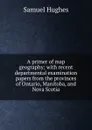 A primer of map geography; with recent departmental examination papers from the provinces of Ontario, Manitoba, and Nova Scotia - Samuel Hughes