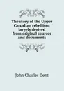 The story of the Upper Canadian rebellion; largely derived from original sources and documents - John Charles Dent